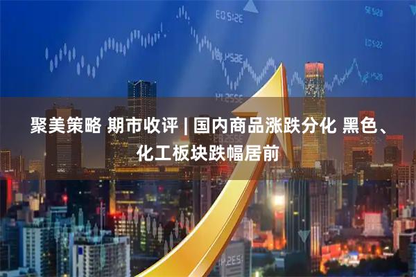 聚美策略 期市收评 | 国内商品涨跌分化 黑色、化工板块跌幅居前