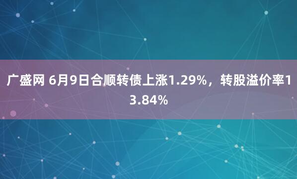广盛网 6月9日合顺转债上涨1.29%，转股溢价率13.84%