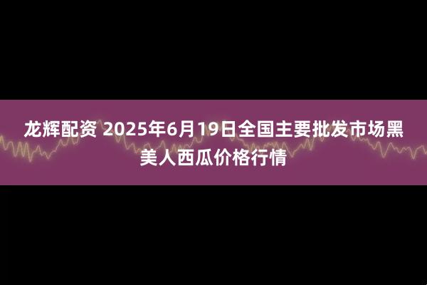 龙辉配资 2025年6月19日全国主要批发市场黑美人西瓜价格行情
