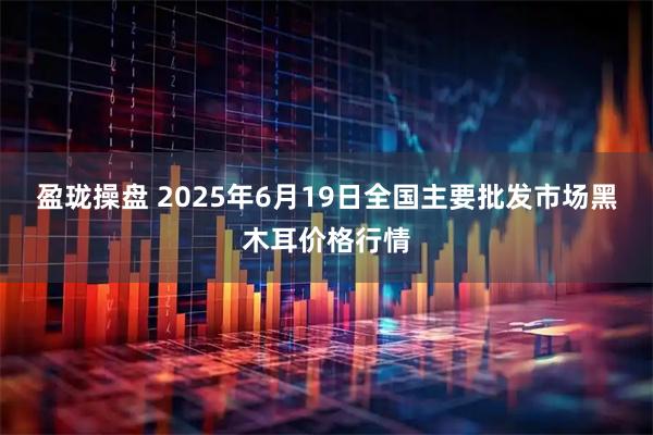 盈珑操盘 2025年6月19日全国主要批发市场黑木耳价格行情