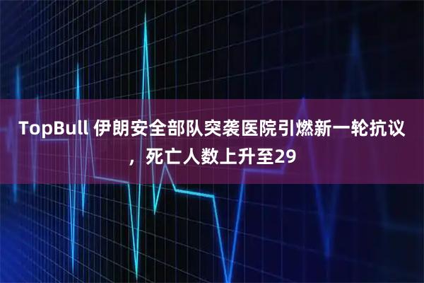 TopBull 伊朗安全部队突袭医院引燃新一轮抗议，死亡人数上升至29