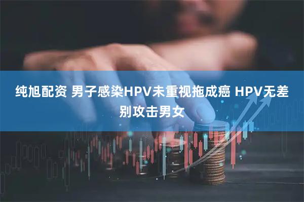 纯旭配资 男子感染HPV未重视拖成癌 HPV无差别攻击男女
