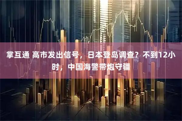 掌互通 高市发出信号，日本登岛调查？不到12小时，中国海警带炮守疆