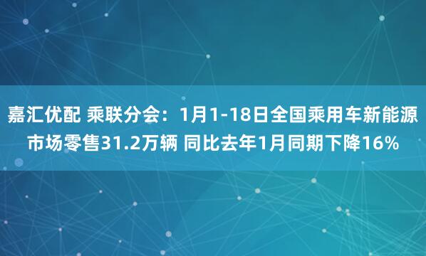 嘉汇优配 乘联分会：1月1-18日全国乘用车新能源市场零售31.2万辆 同比去年1月同期下降16%