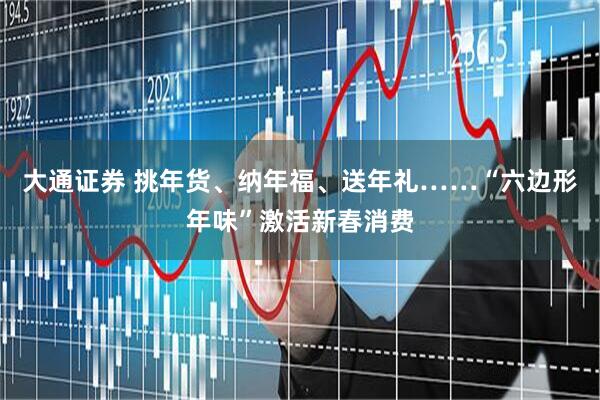 大通证券 挑年货、纳年福、送年礼……“六边形年味”激活新春消费