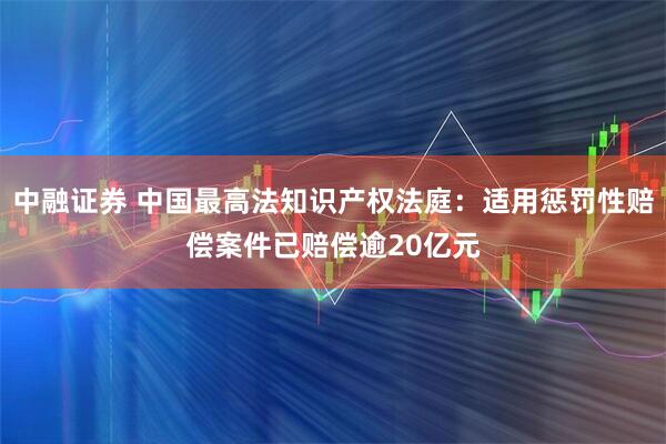 中融证券 中国最高法知识产权法庭：适用惩罚性赔偿案件已赔偿逾20亿元