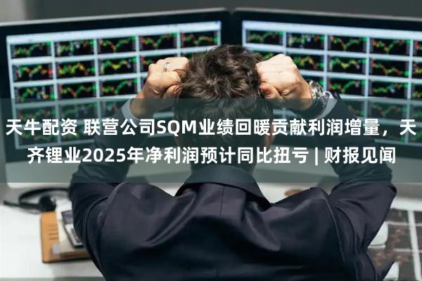 天牛配资 联营公司SQM业绩回暖贡献利润增量,天齐锂业2025年净利润预计同比扭亏 | 财报见闻