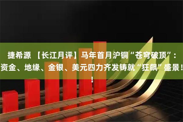 捷希源 【长江月评】马年首月沪铜“苍穹破顶”：资金、地缘、金银、美元四力齐发铸就“狂飙”盛景！