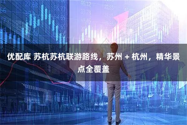 优配库 苏杭苏杭联游路线，苏州 + 杭州，精华景点全覆盖