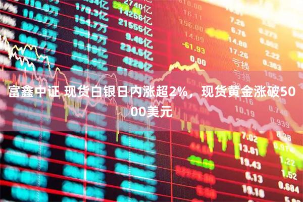 富鑫中证 现货白银日内涨超2%，现货黄金涨破5000美元