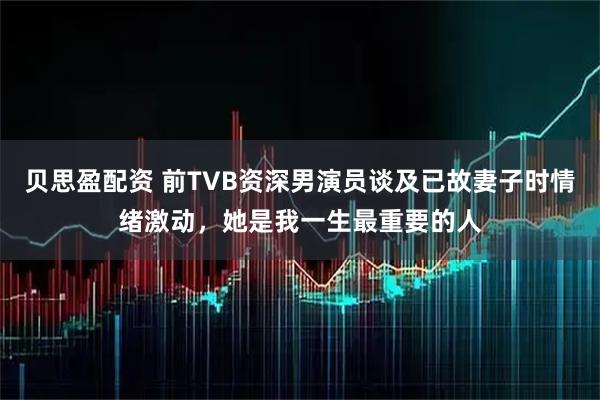 贝思盈配资 前TVB资深男演员谈及已故妻子时情绪激动,她是我一生最重要的人