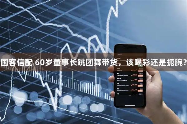 国客信配 60岁董事长跳团舞带货，该喝彩还是扼腕？