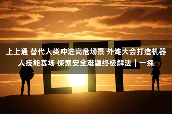 上上通 替代人类冲进高危场景 外滩大会打造机器人技能赛场 探索安全难题终极解法︱一探