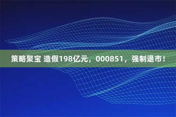 策略聚宝 造假198亿元，000851，强制退市！