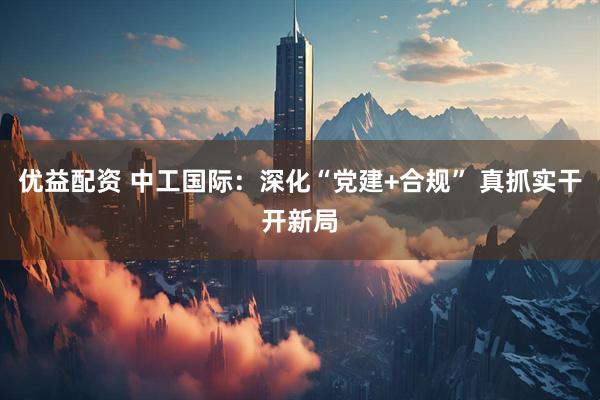优益配资 中工国际：深化“党建+合规” 真抓实干开新局
